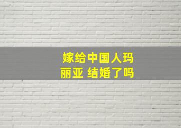 嫁给中国人玛丽亚 结婚了吗